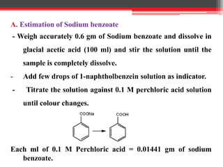 A. Estimation of Sodium benzoate
- Weigh accurately 0.6 gm of Sodium benzoate and dissolve in
glacial acetic acid (100 ml) and stir the solution until the
sample is completely dissolve.
- Add few drops of 1-naphtholbenzein solution as indicator.
- Titrate the solution against 0.1 M perchloric acid solution
until colour changes.
Each ml of 0.1 M Perchloric acid = 0.01441 gm of sodium
benzoate.
 