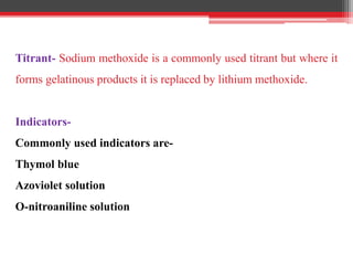 Titrant- Sodium methoxide is a commonly used titrant but where it
forms gelatinous products it is replaced by lithium methoxide.
Indicators-
Commonly used indicators are-
Thymol blue
Azoviolet solution
O-nitroaniline solution
 