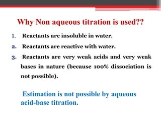 Why Non aqueous titration is used??
1. Reactants are insoluble in water.
2. Reactants are reactive with water.
3. Reactants are very weak acids and very weak
bases in nature (because 100% dissociation is
not possible).
Estimation is not possible by aqueous
acid-base titration.
 