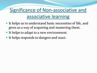 Significance of Non-associative and
associative learning
 It helps us to understand basic necessities of life, and
gives us a way of acquiring and mastering them.
 It helps to adapt to a new environment.
 It helps responds to dangers and react.
 