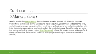 Continue……
3.Market makers
Market makers are broker-dealer institutions that quote a buy and sell price and facilitate
transactions for financial assets. Such assets include equities, government and corporate debt,
derivatives, and foreign currencies. After receiving an order, the market maker immediately sells
from its inventory or makes a purchase to offset the loss in inventory. The differential between
the buying and selling quotes, or the bid–offer spread, is how the market-maker makes profit. A
major contribution of the market makers is improving the liquidity of financial assets in the
market.
22-04-2015 NON-BANKING FINANCE COMPANIES 10
 