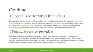 Continue………..
4.Specialized sectorial financiers
They provide a limited range of financial services to a targeted sector. For example, real estate
financiers channel capital to prospective homeowners, leasing companies provide financing for
equipment and payday lending companies that provide short term loans to individuals that
are Underbanked or have limited resources. for example Uganda Development Bank
5.Financial service providers
Financial service providers include brokers (both securities and mortgage), management
consultants, and financial advisors, and they operate on a fee-for-service basis. Their services
include: improving informational efficiency for the investors and, in the case of brokers, offering
a transactions service by which an investor can liquidate existing assets.
22-04-2015 NON-BANKING FINANCE COMPANIES 11
 