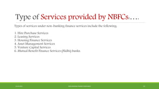 Type of Services provided by NBFCs:….
Types of services under non-banking finance services include the following:
1. Hire Purchase Services
2. Leasing Services
3. Housing Finance Services
4. Asset Management Services
5. Venture Capital Services
6. Mutual Benefit Finance Services (Nidhi) banks.
22-04-2015 NON-BANKING FINANCE COMPANIES 13
 