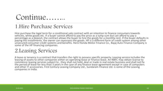 Continue……..
1.Hire Purchase Services
Hire purchase the legal term for a conditional sale contract with an intention to finance consumers towards
vehicles, white goods etc. If a buyer cannot afford to pay the price as a lump sum but can afford to pay a
percentage as a deposit, the contract allows the buyer to hire the goods for a monthly rent. If the buyer defaults in
paying the installments, the owner can repossess the goods. HP is a different form of credit system among other
unsecured consumer credit systems and benefits. Hero Honda Motor Finance Co., Bajaj Auto Finance Company is
some of the HP financing companies.
2.Leasing Services
A lease or tenancy is a contract that transfers the right to possess specific property. Leasing service includes the
leasing of assets to other companies either on operating lease or finance lease. An NBFC may obtain license to
commence leasing services subject to , they shall not hold, deal or trade in real estate business and shall not fix
the period of lease for less than 3 years in the case of any finance lease agreement except in case of computers
and other IT accessories. First Century Leasing Company Ltd., Sundaram Finance Ltd. is some of the Leasing
companies in India.
22-04-2015 NON-BANKING FINANCE COMPANIES 14
 