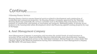 Continue………
3.Housing Finance Services
Housing Finance Services means financial services related to development and construction of
residential and commercial properties. An Housing Finance Company approved by the National
Housing Bank may undertake the services /activities such as Providing long term finance for the
purpose of constructing, purchasing or renovating any property, Managing public or private sector
projects in the housing and urban development sector and Financing against existing property by way
of mortgage.
4. Asset Management Company
Asset Management Company is managing and investing the pooled funds of retail investors in
securities in line with the stated investment objectives and provides more diversification, liquidity,
and professional management service to the individual investors. Mutual Funds are comes under this
category. Most of the financial institutions having their subsidiaries as Asset Management Company
like SBI, BOB, UTI and many others.
22-04-2015 NON-BANKING FINANCE COMPANIES 15
 