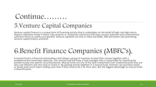 Continue………
5.Venture Capital Companies
Venture capital Finance is a unique form of financing activity that is undertaken on the belief of high-risk-high-return.
Venture capitalists invest in those risky projects or companies (ventures) that have success potential and could promise
sufficient return to justify such gamble. Venture capitalist not only in India and SIDBI, IDBI and others also promoting
venture capital finance activities.
6.Benefit Finance Companies (MBFC's),
A mutual fund is a financial intermediary that allows a group of investors to pool their money together with a
predetermined investment objective. The mutual fund will have a fund manager who is responsible for investing the
pooled money into specific securities/bonds. Mutual funds are one of the best investments ever created because they are
very cost efficient and very easy to invest in. By pooling money together in a mutual fund, investors can purchase stocks
or bonds with much lower trading costs than if they tried to do it on their own. But the biggest advantage to mutual funds
is diversification.
22-04-2015 NON-BANKING FINANCE COMPANIES 16
 
