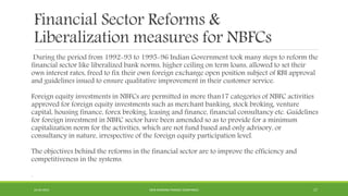 Financial Sector Reforms &
Liberalization measures for NBFCs
During the period from 1992-93 to 1995-96 Indian Government took many steps to reform the
financial sector like liberalized bank norms, higher ceiling on term loans, allowed to set their
own interest rates, freed to fix their own foreign exchange open position subject of RBI approval
and guidelines issued to ensure qualitative improvement in their customer service.
Foreign equity investments in NBFCs are permitted in more than17 categories of NBFC activities
approved for foreign equity investments such as merchant banking, stock broking, venture
capital, housing finance, forex broking, leasing and finance, financial consultancy etc. Guidelines
for foreign investment in NBFC sector have been amended so as to provide for a minimum
capitalization norm for the activities, which are not fund based and only advisory, or
consultancy in nature, irrespective of the foreign equity participation level.
The objectives behind the reforms in the financial sector are to improve the efficiency and
competitiveness in the systems.
.
22-04-2015 NON-BANKING FINANCE COMPANIES 17
 