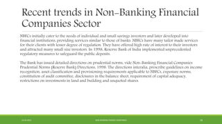 Recent trends in Non-Banking Financial
Companies Sector
NBFCs initially cater to the needs of individual and small savings investors and later developed into
financial institutions, providing services similar to those of banks. NBFCs have many tailor made services
for their clients with lesser degree of regulation. They have offered high rate of interest to their investors
and attracted many small size investors. In 1998, Reserve Bank of India implemented unprecedented
regulatory measures to safeguard the public deposits.
The Bank has issued detailed directions on prudential norms, vide Non-Banking Financial Companies
Prudential Norms (Reserve Bank) Directions, 1998. The directions interalia, prescribe guidelines on income
recognition, asset classification and provisioning requirements applicable to NBFCs, exposure norms,
constitution of audit committee, disclosures in the balance sheet, requirement of capital adequacy,
restrictions on investments in land and building and unquoted shares.
22-04-2015 NON-BANKING FINANCE COMPANIES 18
 