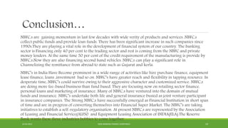 Conclusion…
NBFC,s are gaining momentum in last few decades with wide verity of products and services. NBFC,s
collect public funds and provide loan funds. There has been significant increase in such companies since
1990s.They are playing a vital role in the development of financial system of our country. The banking
sector is Financing only 40 per cent to the trading sector and rest is coming from the NBFC and private
money lenders. At the same time 50 per cent of the credit requirement of the manufacturing is provide by
NBFC,s.Now they are also financing second hand vehicles. NBFC,s can play a significant role in
Channelizing the remittance from abroad to state such as Gujarat and kerla.
NBFC’s in India Have Become prominent in a wide range of activities like hire purchase finance, equipment
lease finance, loans ,investment bad so on. NBFC’s have greater reach and flexibility in tapping resource. In
desperate time, NBFC’s could survive owing to their aggressive character and customized service. NBFC,s
are doing more fee-based business than fund based. They are focusing now on retailing sector finance,
personal loans and marketing of insurance. Many of NBFC,s have ventured into the domain of mutual
funds and insurance. NBFC’s undertake both life and general insurance busied as joint venture participant
in insurance companies. The Strong NBFC,s have successfully emerged as Financial Institution in short span
of time and are in progress of converting themselves into Financial Super Market. The NBFC’s are taking
initiatives to establish a self-regulatory organisation. At present NBFC,s are represented by the Association
of Leasing and Financial Service(ALFS0 and Equipment Leasing Association of INDIA(ELA).The Reserve
Bank wants these three industries bobbies to come together.
22-04-2015 NON-BANKING FINANCE COMPANIES 19
 