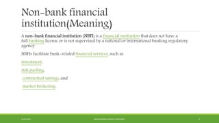Non-bank financial
institution(Meaning)
A non-bank financial institution (NBFI) is a financial institution that does not have a
full banking license or is not supervised by a national or international banking regulatory
agency.
NBFIs facilitate bank-related financial services, such as
investment,
risk pooling,
contractual savings, and
market brokering.
22-04-2015 NON-BANKING FINANCE COMPANIES 2
 
