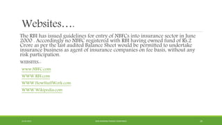 Websites….
The RBI has issued guidelines for entry of NBFCs into insurance sector in June
2000 . Accordingly no NBFC registered with RBI having owned fund of Rs.2
Crore as per the last audited Balance Sheet would be permitted to undertake
insurance business as agent of insurance companies on fee basis, without any
risk participation.
WEBSITES:-
www.NBFC.com
WWW.RBI.com
WWW.HowStuffWork.com
WWW.Wikipedia.com
22-04-2015 NON-BANKING FINANCE COMPANIES 20
 