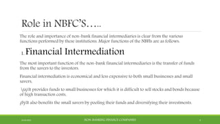 Role in NBFC’S…..
The role and importance of non-bank financial intermediaries is clear from the various
functions performed by these institutions. Major functions of the NBFIs are as follows:
1. Financial Intermediation
The most important function of the non-bank financial intermediaries is the transfer of funds
from the savers to the investors.
Financial intermediation is economical and less expensive to both small businesses and small
savers,
(a) It provides funds to small businesses for which it is difficult to sell stocks and bonds because
of high transaction costs,
(b) It also benefits the small savers by pooling their funds and diversifying their investments.
22-04-2015 NON-BANKING FINANCE COMPANIES 4
 