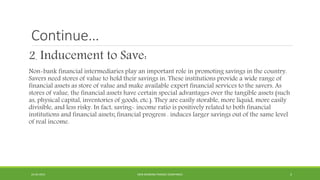 Continue…
2. Inducement to Save:
Non-bank financial intermediaries play an important role in promoting savings in the country.
Savers need stores of value to hold their savings in. These institutions provide a wide range of
financial assets as store of value and make available expert financial services to the savers. As
stores of value, the financial assets have certain special advantages over the tangible assets (such
as, physical capital, inventories of goods, etc.). They are easily storable, more liquid, more easily
divisible, and less risky. In fact, saving- income ratio is positively related to both financial
institutions and financial assets; financial progress . induces larger savings out of the same level
of real income.
22-04-2015 NON-BANKING FINANCE COMPANIES 5
 