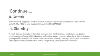 Continue….
3. Growth
Some research suggests a positive relation between a financial development and economic
growth. The NBFC is also increase the growth of the NATION.
4. Stability
A multi-faceted financial system that includes non-bank financial institutions can protect
economies from financial shocks/crisis and enable speedy recovery when these shocks happen.
NBFIs provide “multiple alternatives to transform an economy's savings into capital investment,
[which] serve as backup facilities should the primary form of intermediation fail
22-04-2015 NON-BANKING FINANCE COMPANIES 6
 