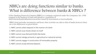NBFCs are doing functions similar to banks.
What is difference between banks & NBFCs ?
A Non-Banking Financial Company (NBFC) is a company registered under the Companies Act, 1956
engaged in the business of loans and advances, acquisition of
shares/stocks/bonds/debentures/securities issued by Government or local authority
NBFCs lend and make investments and hence their activities are akin to that of banks; however there
are a few differences as given below:
1. NBFC cannot collect deposits in the manner of a bank
2. NBFC cannot issue checks drawn on itself
3. NBFC cannot issue Demand Drafts like banks
4. NBFC cannot indulge primarily in agricultural or industrial activity
5. NBFC cannot engage in construction of immovable property
6. NBFC cannot accept demand deposits
22-04-2015 NON-BANKING FINANCE COMPANIES 7
 