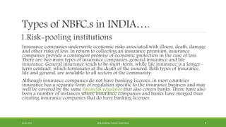 Types of NBFC,s in INDIA….
1.Risk-pooling institutions
Insurance companies underwrite economic risks associated with illness, death, damage
and other risks of loss. In return to collecting an insurance premium, insurance
companies provide a contingent promise of economic protection in the case of loss.
There are two main types of insurance companies: general insurance and life
insurance. General insurance tends to be short-term, while life insurance is a longer-
term contract, which terminates at the death of the insured. Both types of insurance,
life and general, are available to all sectors of the community.
Although insurance companies do not have banking licenses, in most countries
insurance has a separate form of regulation specific to the insurance business and may
well be covered by the same financial regulator that also covers banks. There have also
been a number of instances where insurance companies and banks have merged thus
creating insurance companies that do have banking licenses.
22-04-2015 NON-BANKING FINANCE COMPANIES 8
 