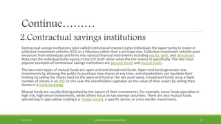 Continue………
2.Contractual savings institutions
Contractual savings institutions (also called institutional investors) give individuals the opportunity to invest in
collective investment vehicles (CIV) as a fiduciary rather than a principal role. Collective investment vehicles pool
resources from individuals and firms into various financial instruments including equity, debt, and derivatives.
Note that the individual holds equity in the CIV itself rather what the CIV invests in specifically. The two most
popular examples of contractual savings institutions are pension funds and mutual funds.
The two main types of mutual funds are open-end and closed-end funds. Open-end funds generate new
investments by allowing the public to purchase new shares at any time, and shareholders can liquidate their
holding by selling the shares back to the open-end fund at the net asset value. Closed-end funds issue a fixed
number of shares in an IPO. In this case the shareholders capitalize on the value of their assets by selling their
shares in a stock exchange.
Mutual funds are usually distinguished by the nature of their investments. For example, some funds specialize in
high risk, high return investments, while others focus on tax-exempt securities. There are also mutual funds
specializing in speculative trading (i.e. hedge funds), a specific sector, or cross-border investments.
22-04-2015 NON-BANKING FINANCE COMPANIES 9
 