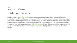 Continue……
3.Market makers
Market makers are broker-dealer institutions that quote a buy and sell price and facilitate
tra...