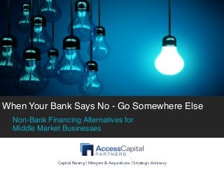  
	
  
When Your Bank Says No - Go Somewhere Else
Non-Bank Financing Alternatives for
Middle Market Businesses
Capital Raising | Mergers & Acquisitions | Strategic Advisory
Capital Raising | Mergers & Acquisitions | Strategic Advisory
 