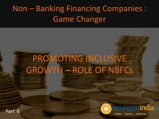 PROMOTING INCLUSIVE
GROWTH – ROLE OF NBFCs
Part 6
Non – Banking Financing Companies :
Game Changer
 