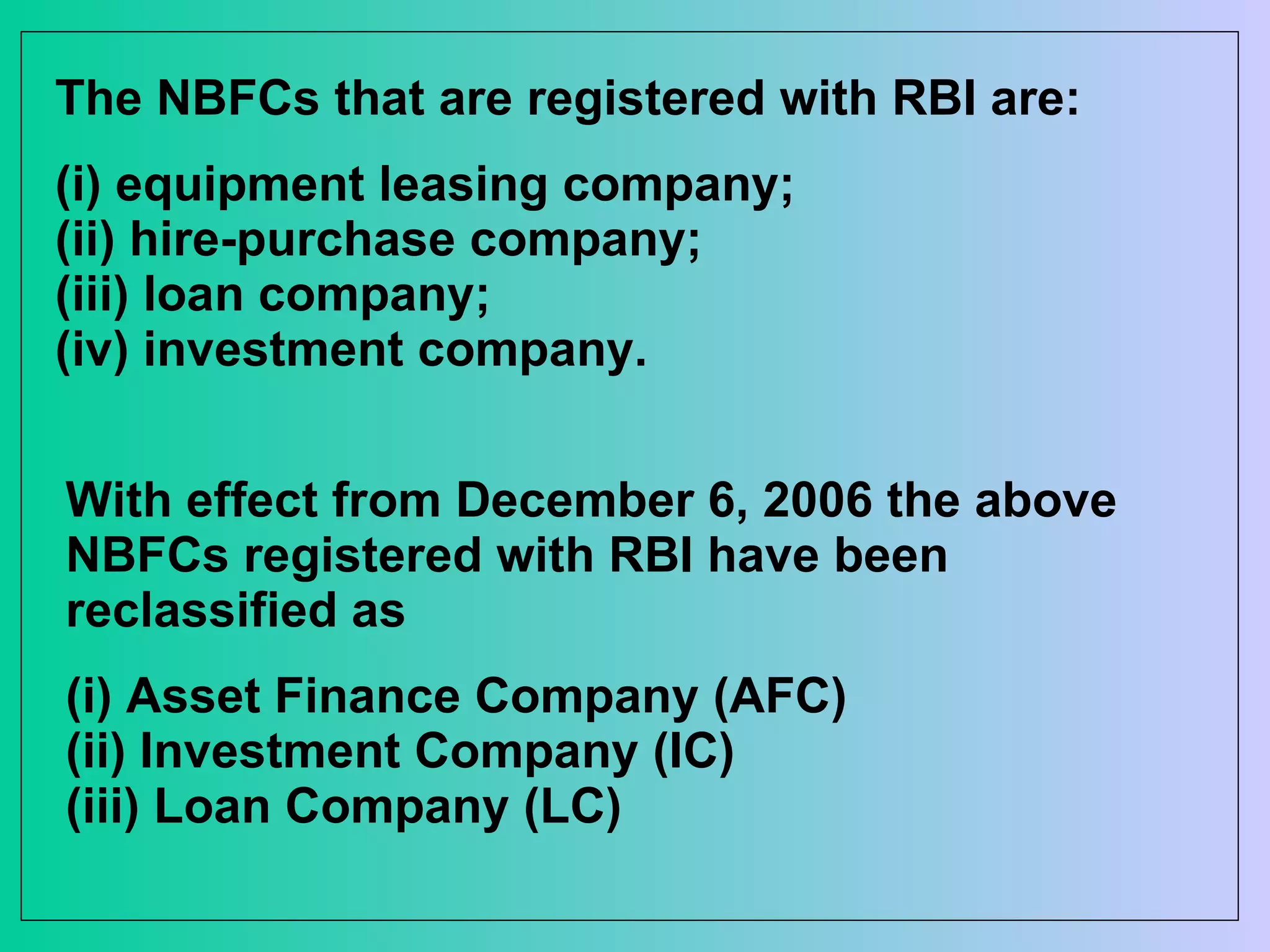 The NBFCs that are registered with RBI are:  (i) equipment leasing company;  (ii) hire-purchase company;  (iii) loan company;  (iv) investment company.  With effect from December 6, 2006 the above NBFCs registered with RBI have been reclassified as  (i) Asset Finance Company (AFC) (ii) Investment Company (IC) (iii) Loan Company (LC) 