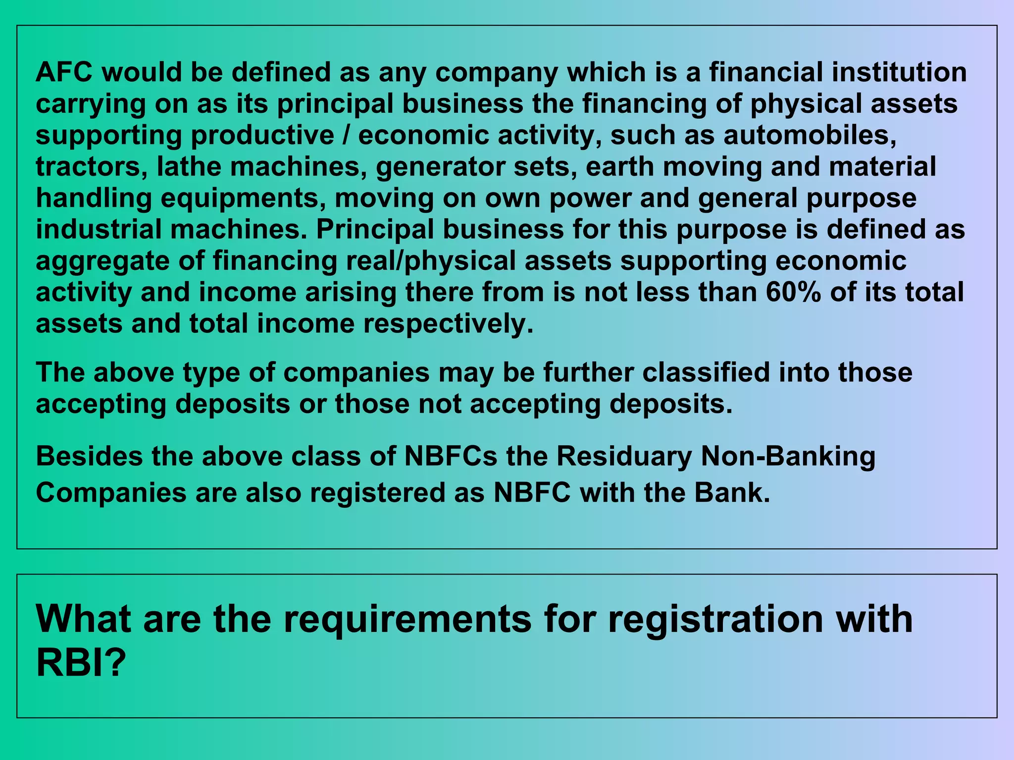 AFC would be defined as any company which is a financial institution carrying on as its principal business the financing of physical assets supporting productive / economic activity, such as automobiles, tractors, lathe machines, generator sets, earth moving and material handling equipments, moving on own power and general purpose industrial machines. Principal business for this purpose is defined as aggregate of financing real/physical assets supporting economic activity and income arising there from is not less than 60% of its total assets and total income respectively.  The above type of companies may be further classified into those accepting deposits or those not accepting deposits.  Besides the above class of NBFCs the Residuary Non-Banking Companies are also registered as NBFC with the Bank.   What are the requirements for registration with RBI? 