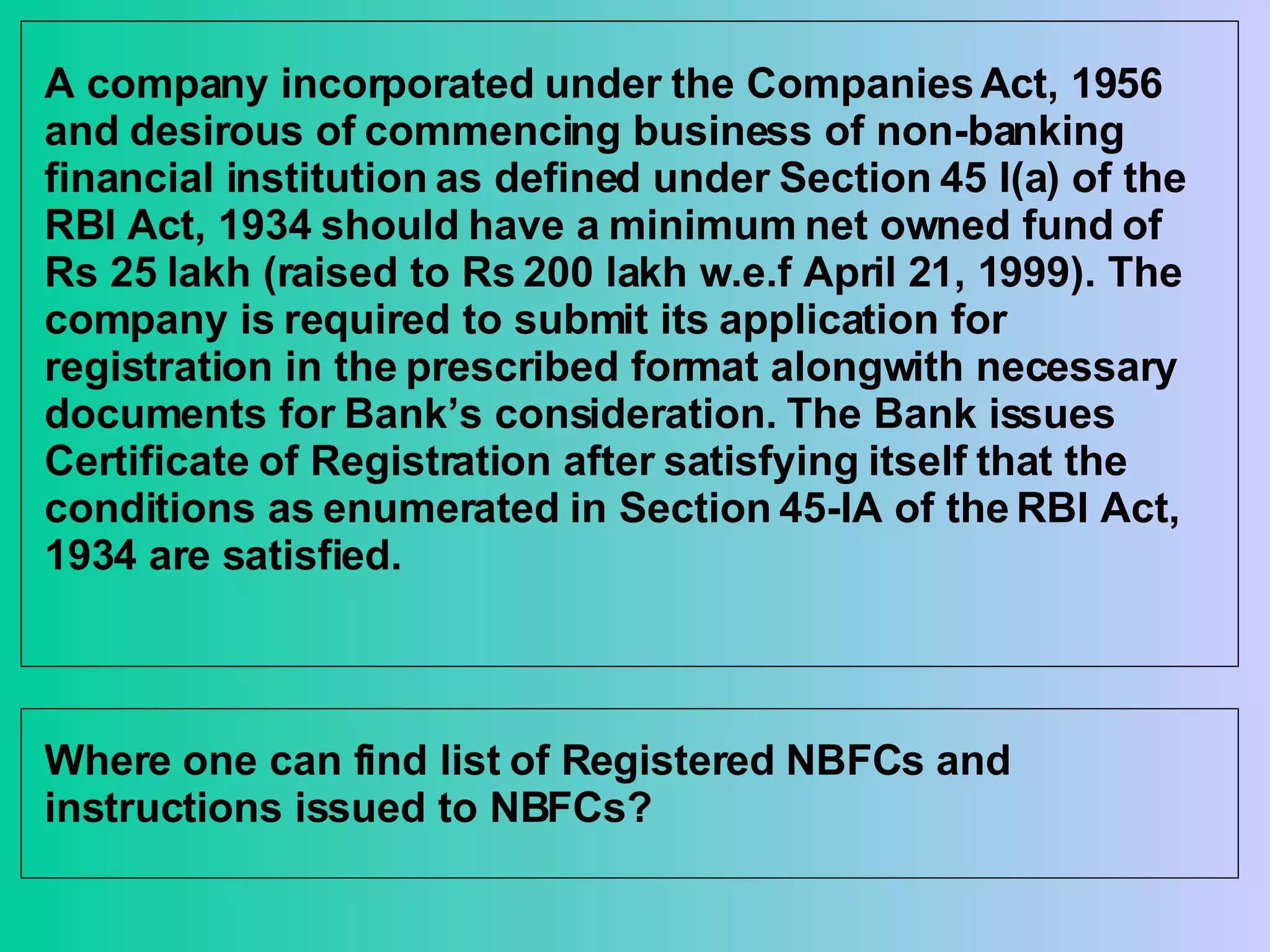 A company incorporated under the Companies Act, 1956 and desirous of commencing business of non-banking financial institution as defined under Section 45 I(a) of the RBI Act, 1934 should have a minimum net owned fund of Rs 25 lakh (raised to Rs 200 lakh w.e.f April 21, 1999). The company is required to submit its application for registration in the prescribed format alongwith necessary documents for Bank’s consideration. The Bank issues Certificate of Registration after satisfying itself that the conditions as enumerated in Section 45-IA of the RBI Act, 1934 are satisfied.  Where one can find list of Registered NBFCs and instructions issued to NBFCs? 