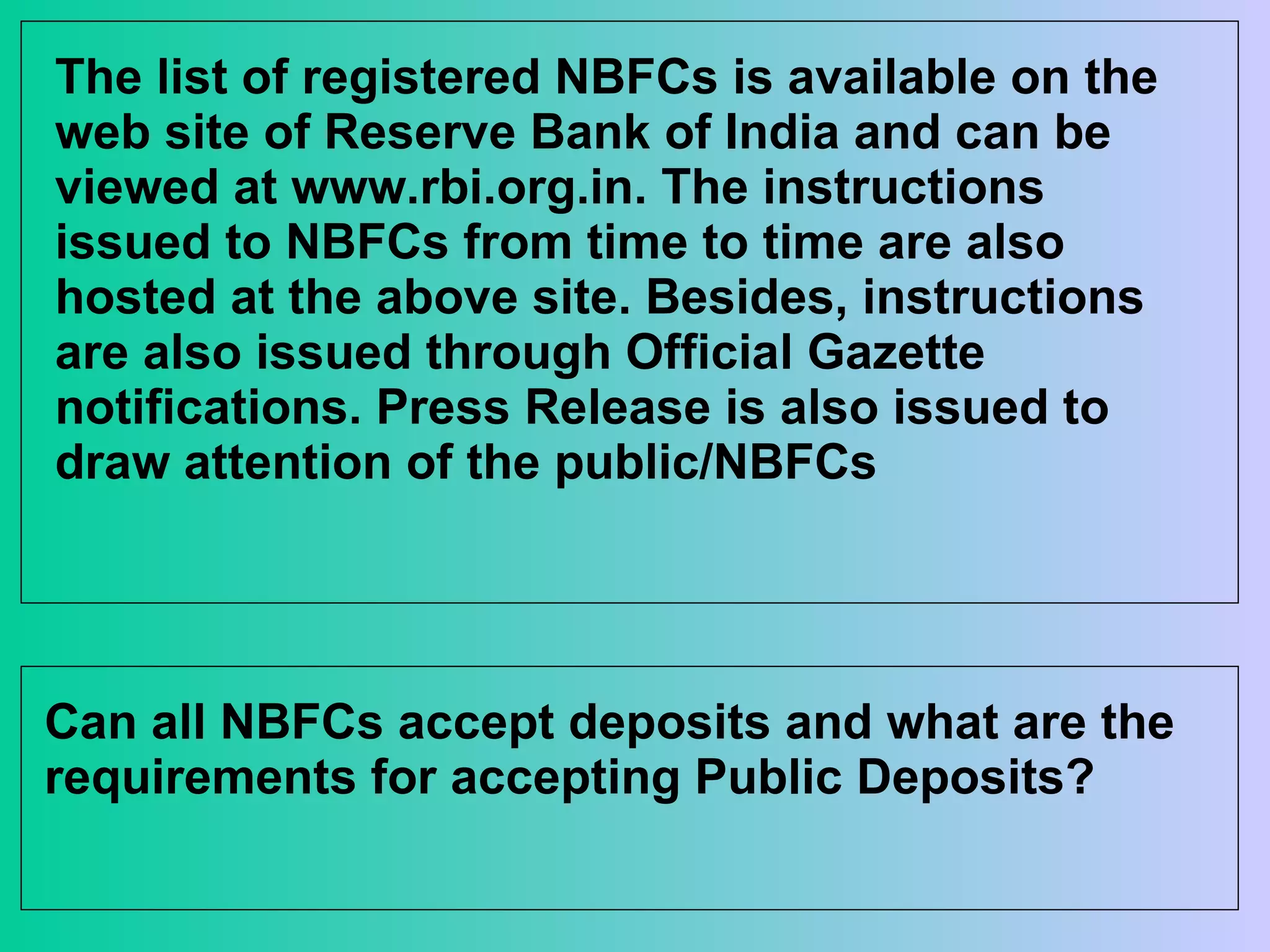The list of registered NBFCs is available on the web site of Reserve Bank of India and can be viewed at www.rbi.org.in. The instructions issued to NBFCs from time to time are also hosted at the above site. Besides, instructions are also issued through Official Gazette notifications. Press Release is also issued to draw attention of the public/NBFCs  Can all NBFCs accept deposits and what are the requirements for accepting Public Deposits? 