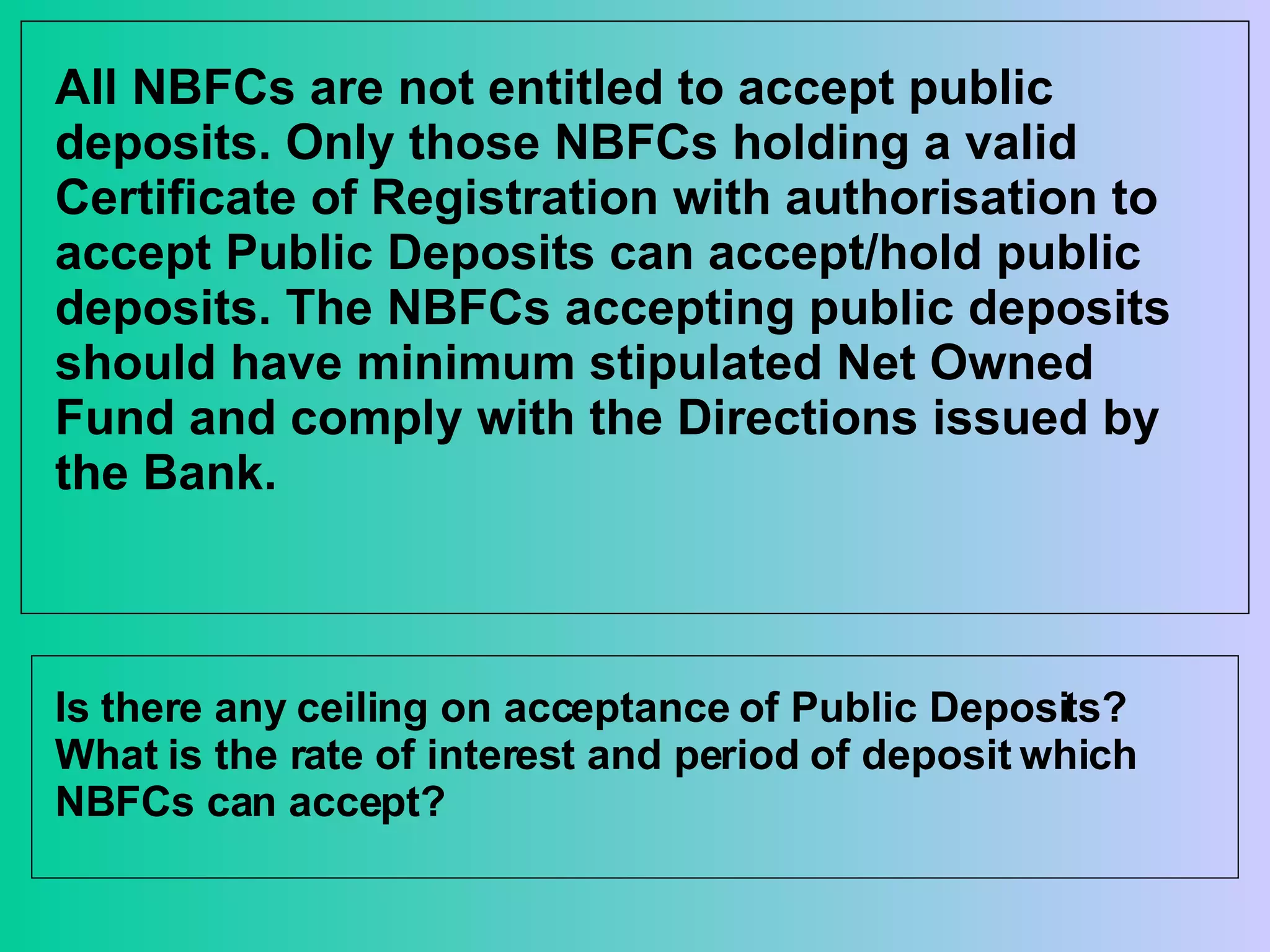 All NBFCs are not entitled to accept public deposits. Only those NBFCs holding a valid Certificate of Registration with authorisation to accept Public Deposits can accept/hold public deposits. The NBFCs accepting public deposits should have minimum stipulated Net Owned Fund and comply with the Directions issued by the Bank.   Is there any ceiling on acceptance of Public Deposits? What is the rate of interest and period of deposit which NBFCs can accept? 