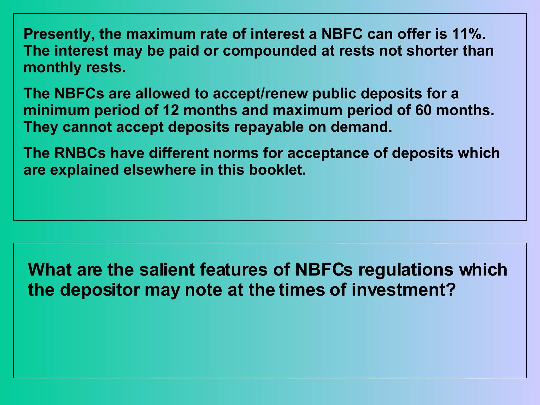 Presently, the maximum rate of interest a NBFC can offer is 11%. The interest may be paid or compounded at rests not shorter than monthly rests. The NBFCs are allowed to accept/renew public deposits for a minimum period of 12 months and maximum period of 60 months. They cannot accept deposits repayable on demand. The RNBCs have different norms for acceptance of deposits which are explained elsewhere in this booklet. What are the salient features of NBFCs regulations which the depositor may note at the times of investment?  