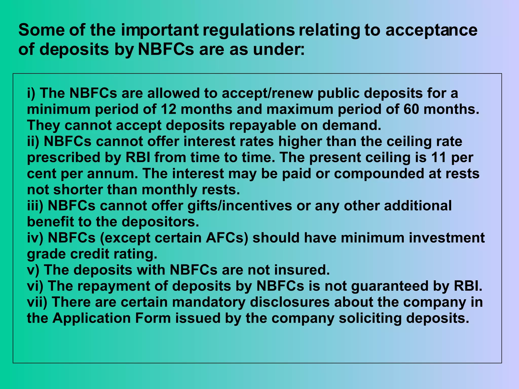 Some of the important regulations relating to acceptance of deposits by NBFCs are as under: i) The NBFCs are allowed to accept/renew public deposits for a minimum period of 12 months and maximum period of 60 months. They cannot accept deposits repayable on demand. ii) NBFCs cannot offer interest rates higher than the ceiling rate prescribed by RBI from time to time. The present ceiling is 11 per cent per annum. The interest may be paid or compounded at rests not shorter than monthly rests.  iii) NBFCs cannot offer gifts/incentives or any other additional benefit to the depositors. iv) NBFCs (except certain AFCs) should have minimum investment grade credit rating.  v) The deposits with NBFCs are not insured. vi) The repayment of deposits by NBFCs is not guaranteed by RBI. vii) There are certain mandatory disclosures about the company in the Application Form issued by the company soliciting deposits.  