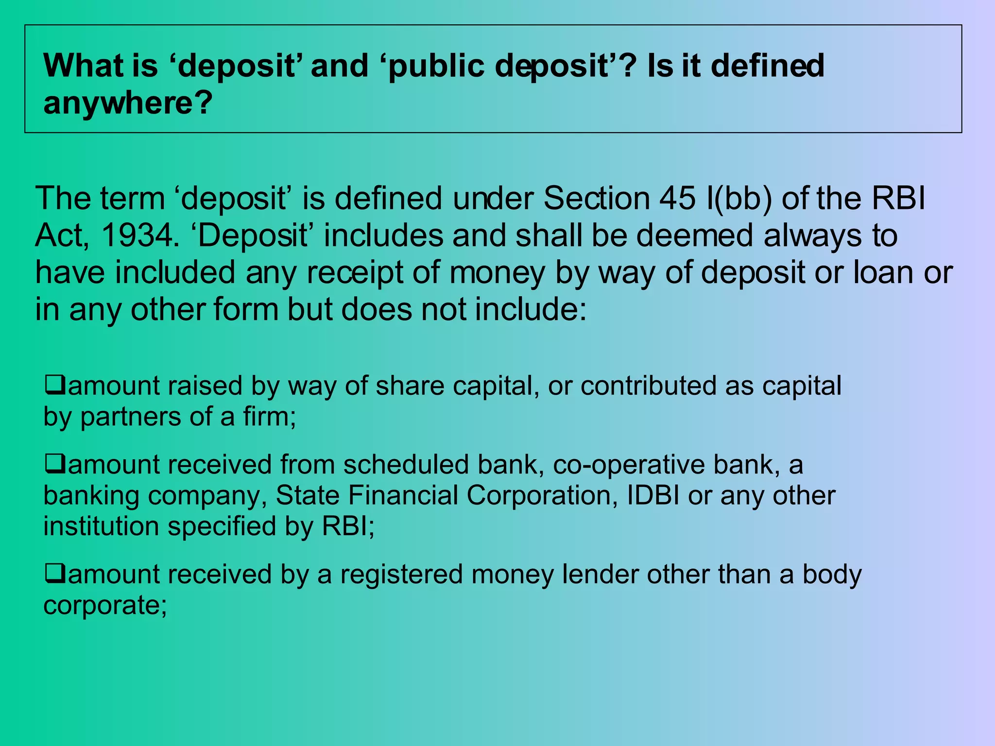 What is ‘deposit’ and ‘public deposit’? Is it defined anywhere? The term ‘deposit’ is defined under Section 45 I(bb) of the RBI Act, 1934. ‘Deposit’ includes and shall be deemed always to have included any receipt of money by way of deposit or loan or in any other form but does not include: amount raised by way of share capital, or contributed as capital by partners of a firm;  amount received from scheduled bank, co-operative bank, a banking company, State Financial Corporation, IDBI or any other institution specified by RBI;  amount received by a registered money lender other than a body corporate; 