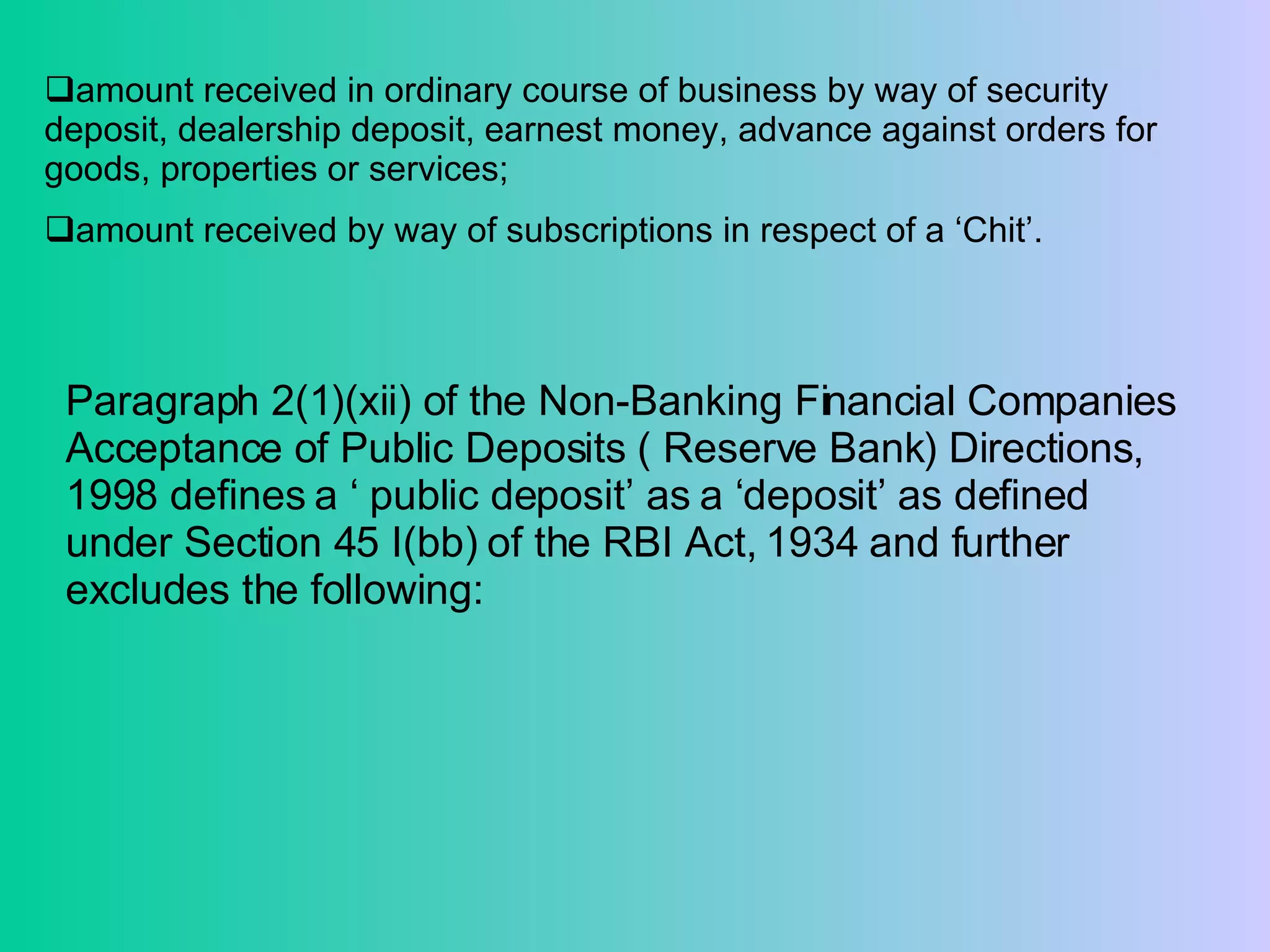 amount received in ordinary course of business by way of security deposit, dealership deposit, earnest money, advance against orders for goods, properties or services;  amount received by way of subscriptions in respect of a ‘Chit’. Paragraph 2(1)(xii) of the Non-Banking Financial Companies Acceptance of Public Deposits ( Reserve Bank) Directions, 1998 defines a ‘ public deposit’ as a ‘deposit’ as defined under Section 45 I(bb) of the RBI Act, 1934 and further excludes the following: 