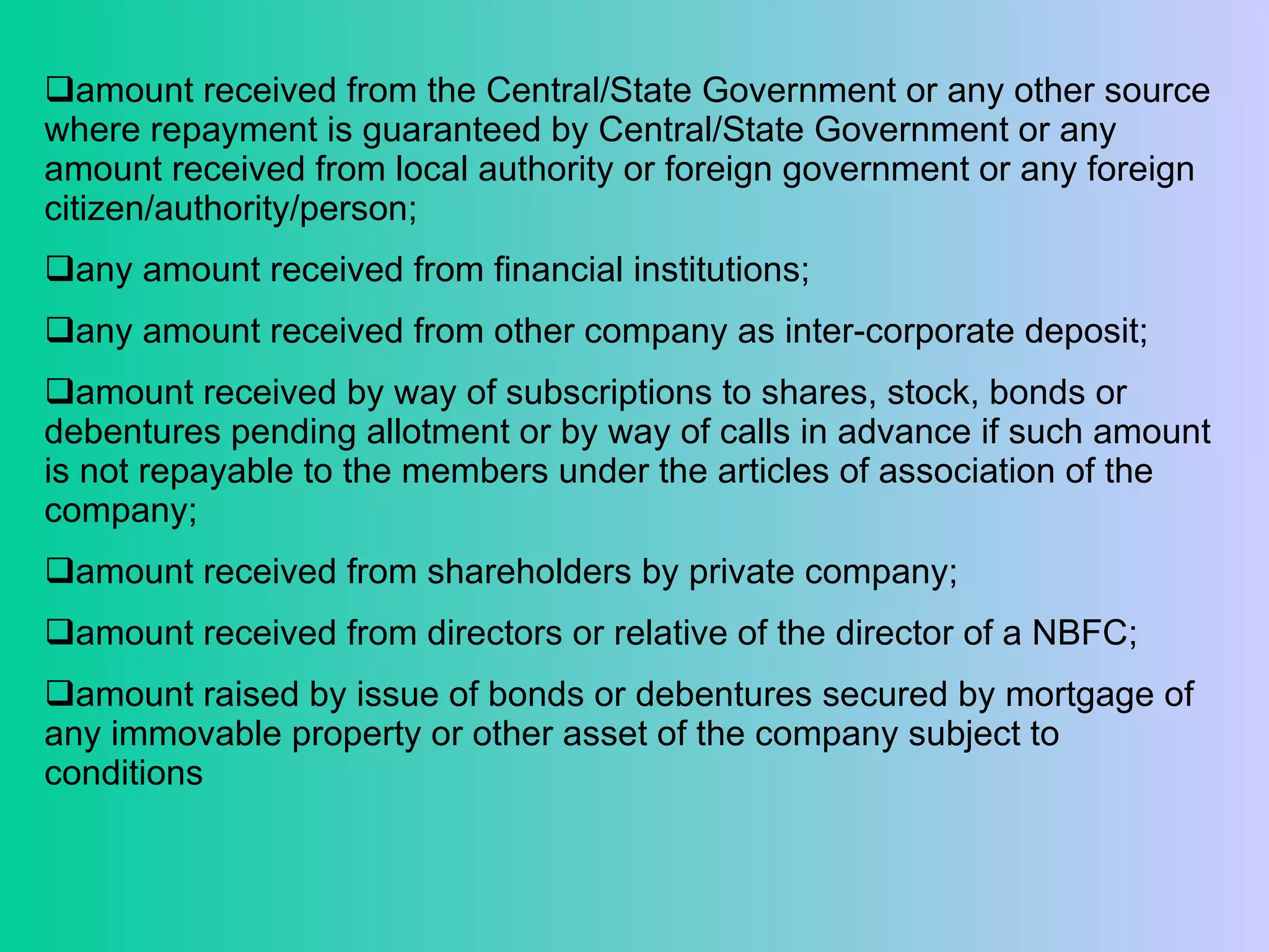 amount received from the Central/State Government or any other source where repayment is guaranteed by Central/State Government or any amount received from local authority or foreign government or any foreign citizen/authority/person;  any amount received from financial institutions;  any amount received from other company as inter-corporate deposit; amount received by way of subscriptions to shares, stock, bonds or debentures pending allotment or by way of calls in advance if such amount is not repayable to the members under the articles of association of the company;  amount received from shareholders by private company;  amount received from directors or relative of the director of a NBFC;  amount raised by issue of bonds or debentures secured by mortgage of any immovable property or other asset of the company subject to conditions 