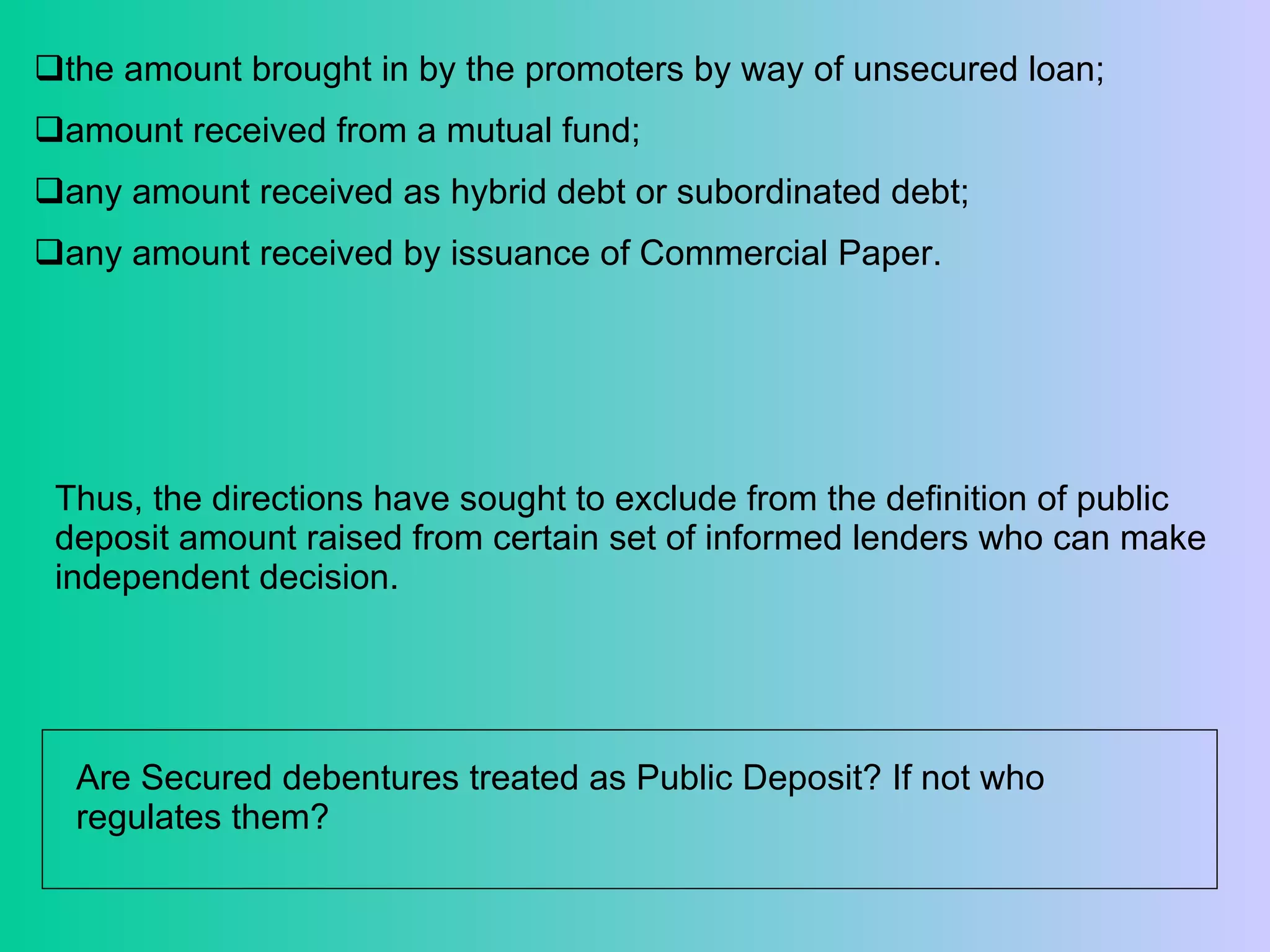 the amount brought in by the promoters by way of unsecured loan;  amount received from a mutual fund;  any amount received as hybrid debt or subordinated debt; any amount received by issuance of Commercial Paper. Thus, the directions have sought to exclude from the definition of public deposit amount raised from certain set of informed lenders who can make independent decision. Are Secured debentures treated as Public Deposit? If not who regulates them?  