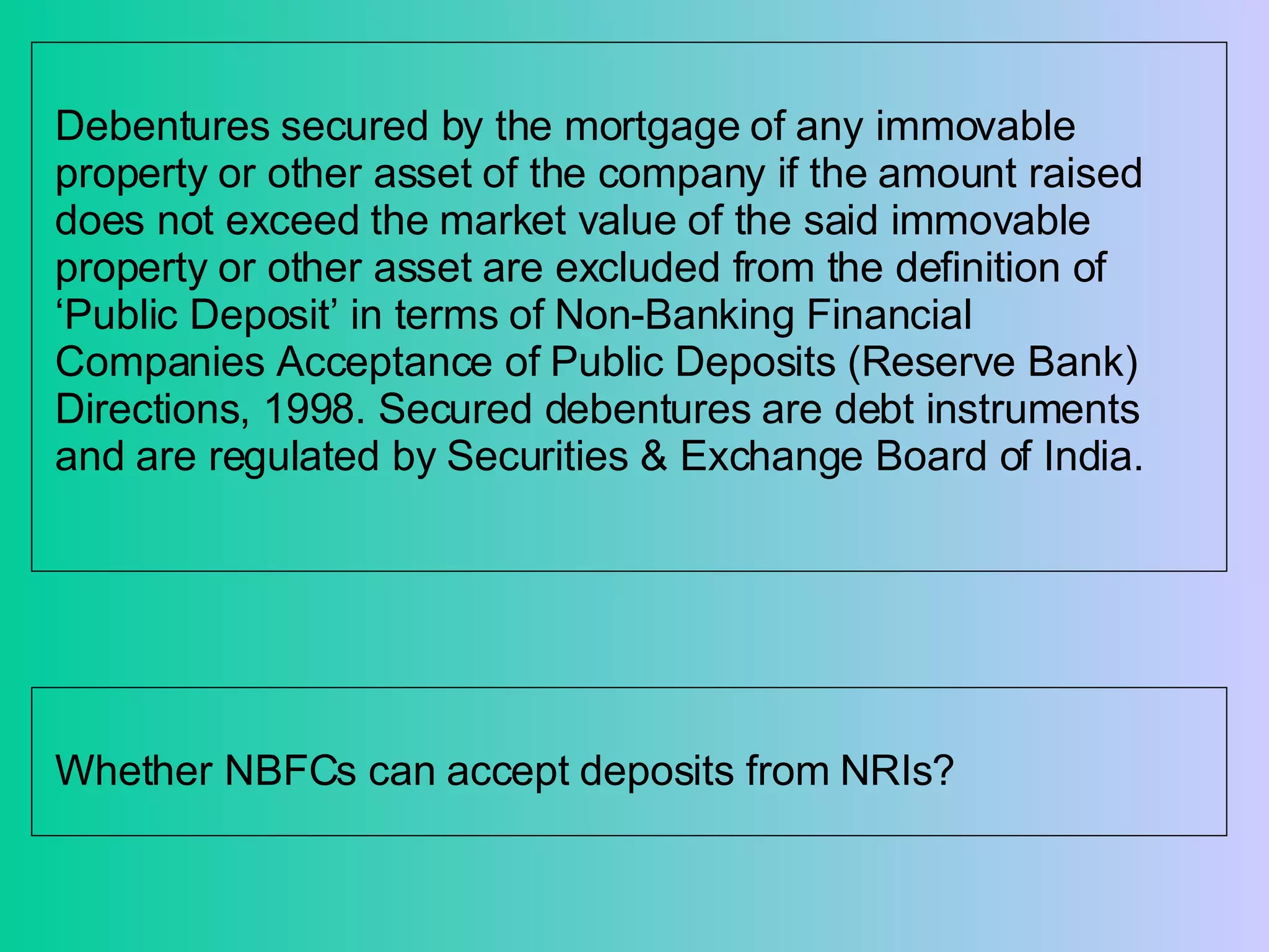 Debentures secured by the mortgage of any immovable property or other asset of the company if the amount raised does not exceed the market value of the said immovable property or other asset are excluded from the definition of ‘Public Deposit’ in terms of Non-Banking Financial Companies Acceptance of Public Deposits (Reserve Bank) Directions, 1998. Secured debentures are debt instruments and are regulated by Securities & Exchange Board of India.  Whether NBFCs can accept deposits from NRIs? 