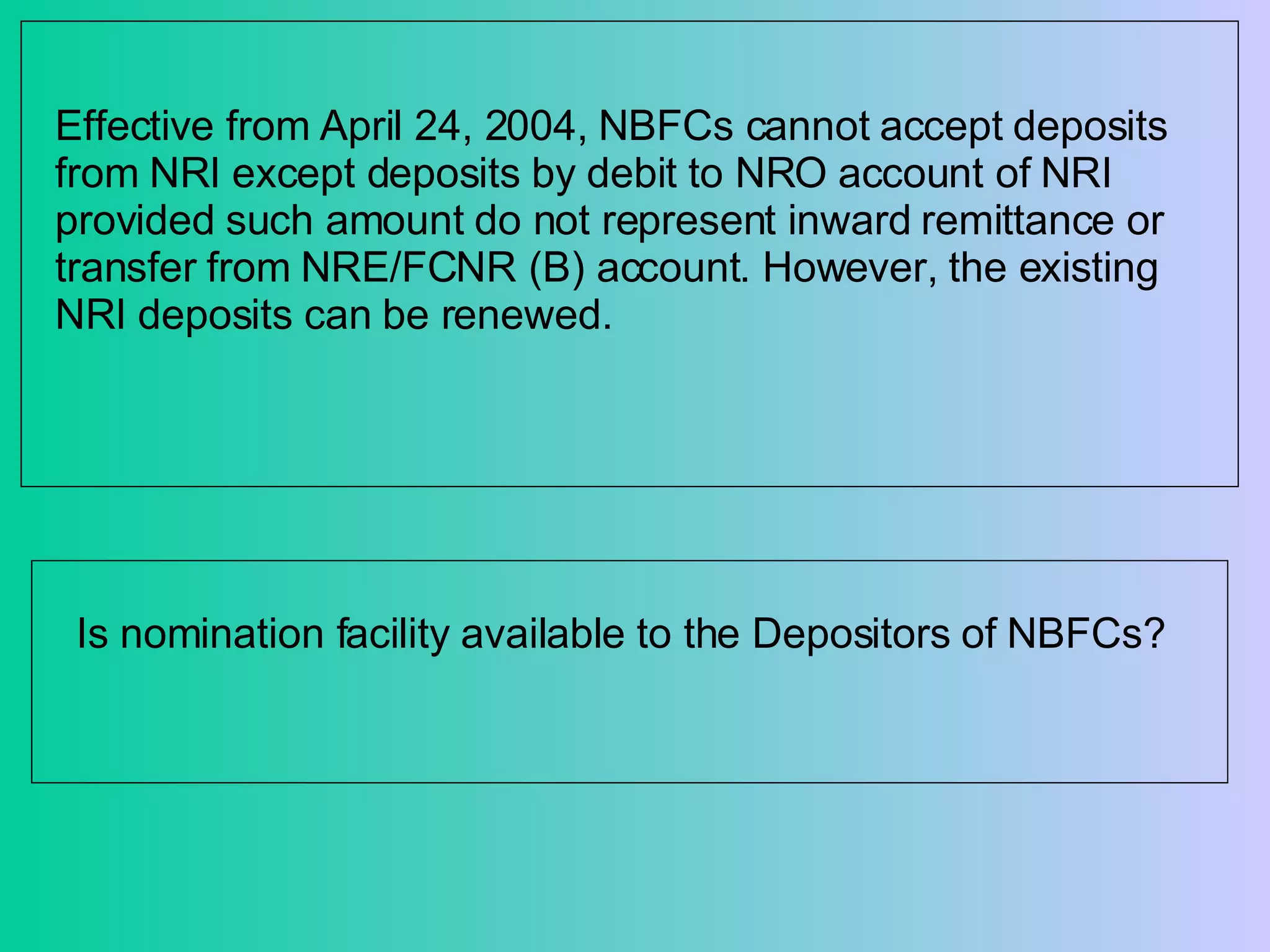 Effective from April 24, 2004, NBFCs cannot accept deposits from NRI except deposits by debit to NRO account of NRI provided such amount do not represent inward remittance or transfer from NRE/FCNR (B) account. However, the existing NRI deposits can be renewed.  Is nomination facility available to the Depositors of NBFCs? 