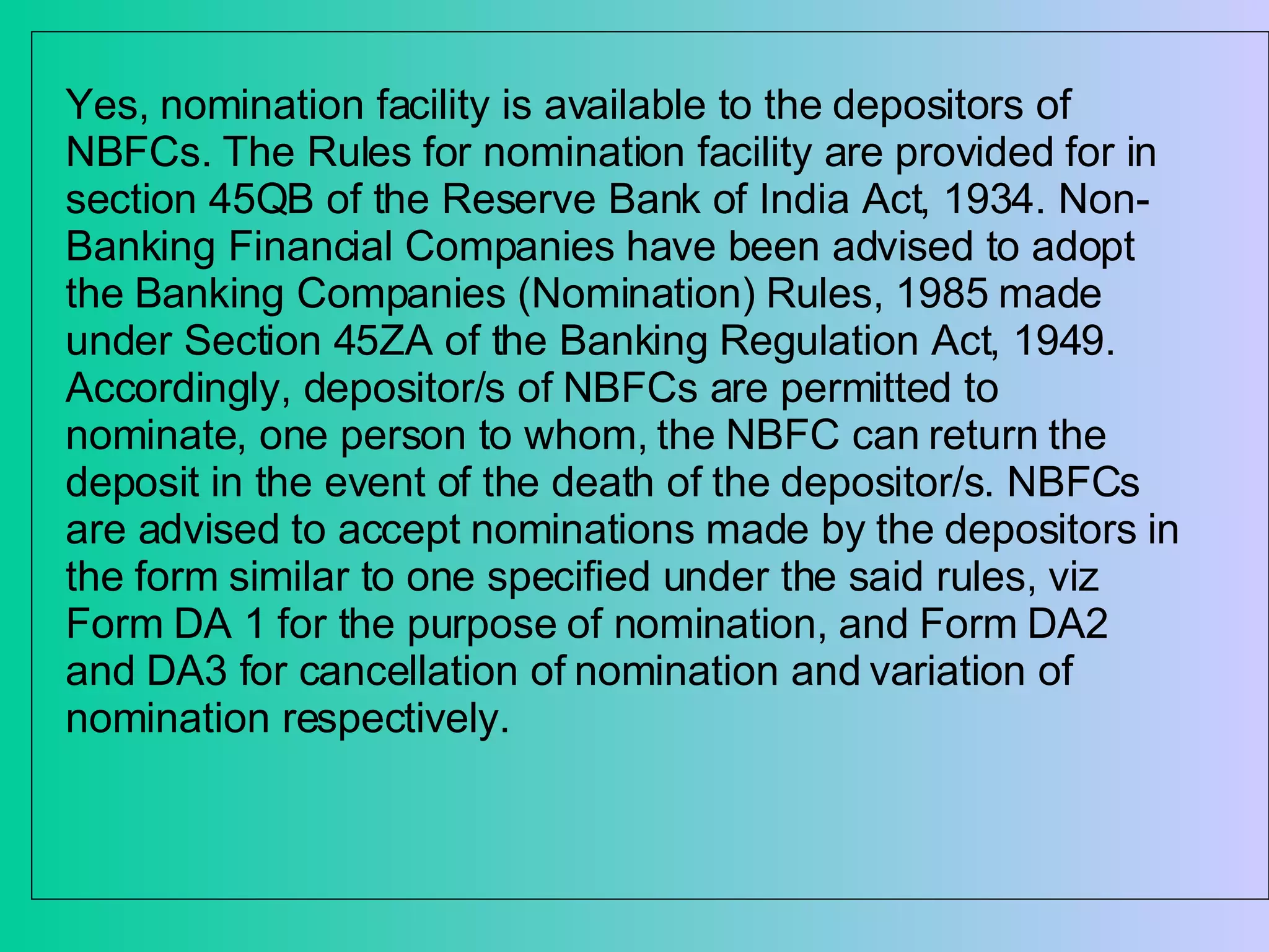 Yes, nomination facility is available to the depositors of NBFCs. The Rules for nomination facility are provided for in section 45QB of the Reserve Bank of India Act, 1934. Non-Banking Financial Companies have been advised to adopt the Banking Companies (Nomination) Rules, 1985 made under Section 45ZA of the Banking Regulation Act, 1949. Accordingly, depositor/s of NBFCs are permitted to nominate, one person to whom, the NBFC can return the deposit in the event of the death of the depositor/s. NBFCs are advised to accept nominations made by the depositors in the form similar to one specified under the said rules, viz Form DA 1 for the purpose of nomination, and Form DA2 and DA3 for cancellation of nomination and variation of nomination respectively.  