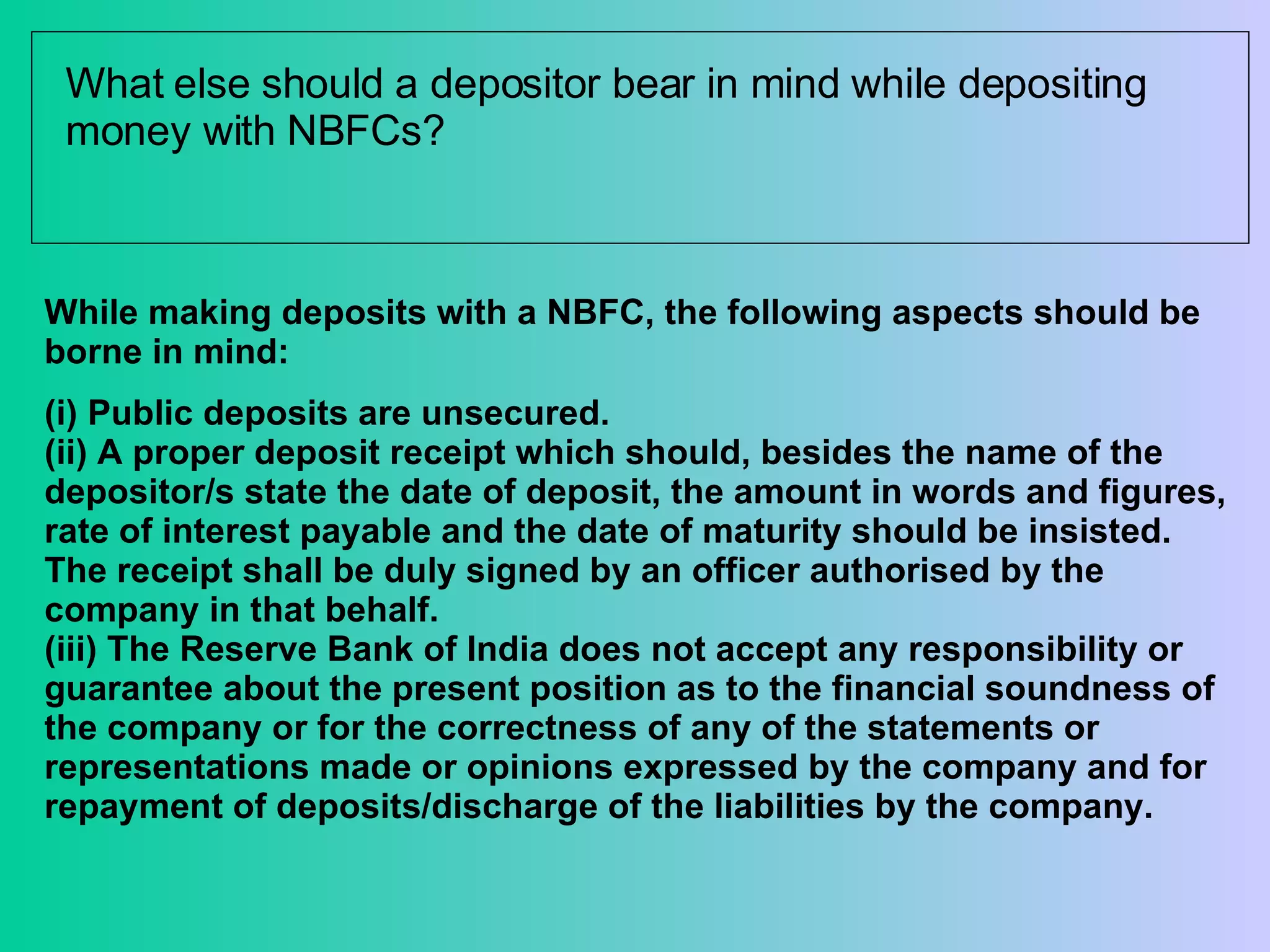 What else should a depositor bear in mind while depositing money with NBFCs? While making deposits with a NBFC, the following aspects should be borne in mind: (i) Public deposits are unsecured.  (ii) A proper deposit receipt which should, besides the name of the depositor/s state the date of deposit, the amount in words and figures, rate of interest payable and the date of maturity should be insisted. The receipt shall be duly signed by an officer authorised by the company in that behalf. (iii) The Reserve Bank of India does not accept any responsibility or guarantee about the present position as to the financial soundness of the company or for the correctness of any of the statements or representations made or opinions expressed by the company and for repayment of deposits/discharge of the liabilities by the company. 