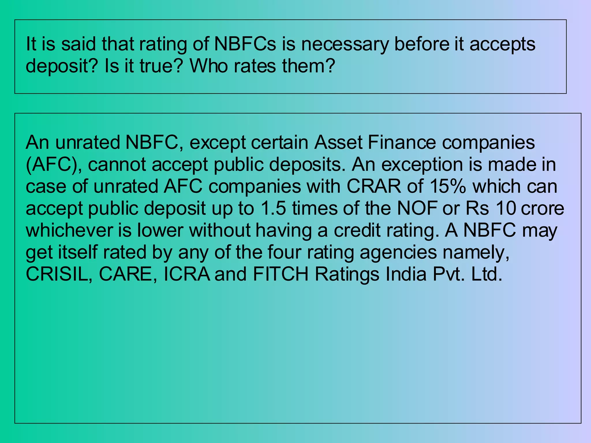 It is said that rating of NBFCs is necessary before it accepts deposit? Is it true? Who rates them?  An unrated NBFC, except certain Asset Finance companies (AFC), cannot accept public deposits. An exception is made in case of unrated AFC companies with CRAR of 15% which can accept public deposit up to 1.5 times of the NOF or Rs 10 crore whichever is lower without having a credit rating. A NBFC may get itself rated by any of the four rating agencies namely, CRISIL, CARE, ICRA and FITCH Ratings India Pvt. Ltd.  