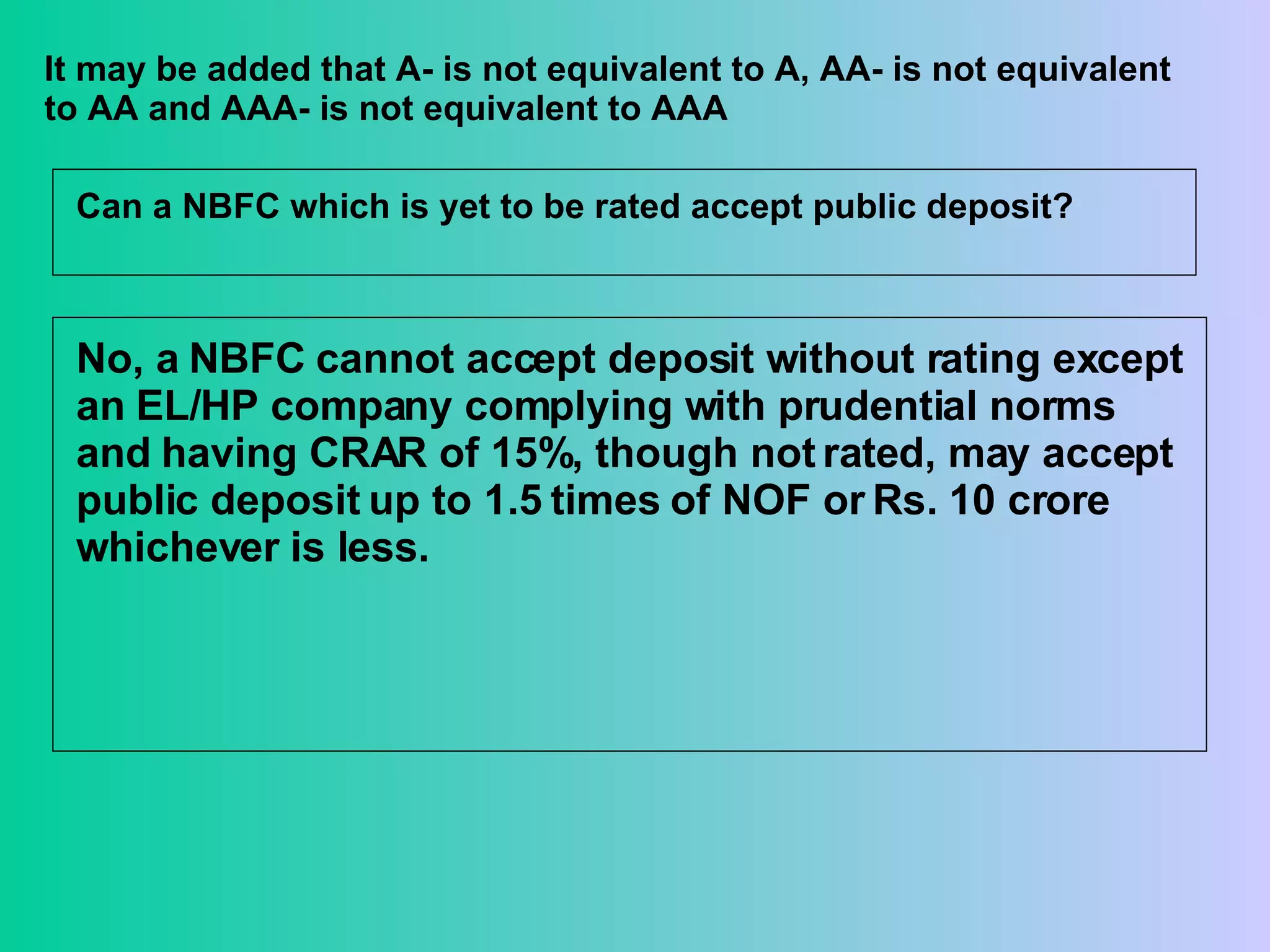 It may be added that A- is not equivalent to A, AA- is not equivalent to AA and AAA- is not equivalent to AAA Can a NBFC which is yet to be rated accept public deposit? No, a NBFC cannot accept deposit without rating except an EL/HP company complying with prudential norms and having CRAR of 15%, though not rated, may accept public deposit up to 1.5 times of NOF or Rs. 10 crore whichever is less.  