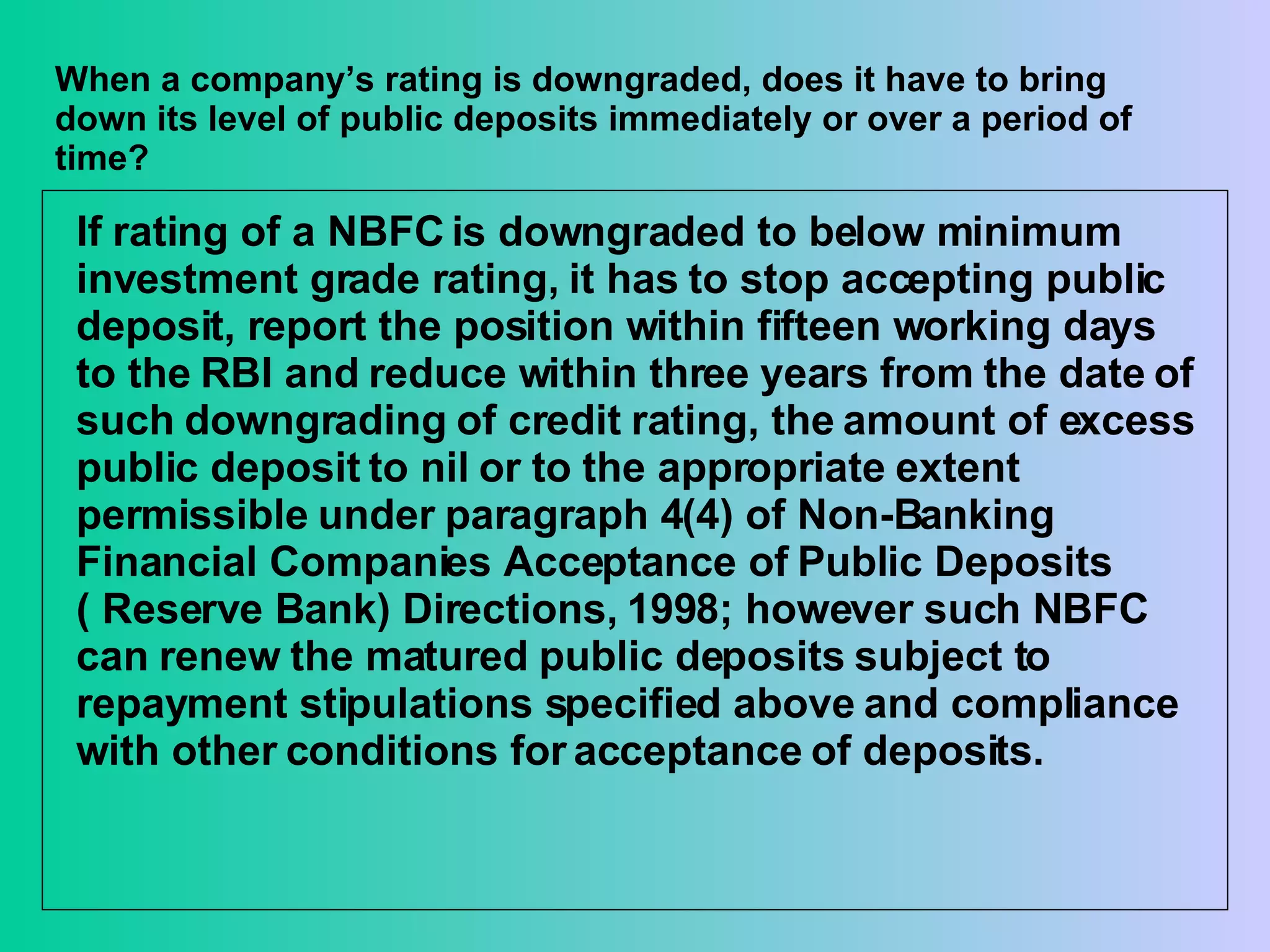 When a company’s rating is downgraded, does it have to bring down its level of public deposits immediately or over a period of time? If rating of a NBFC is downgraded to below minimum investment grade rating, it has to stop accepting public deposit, report the position within fifteen working days to the RBI and reduce within three years from the date of such downgrading of credit rating, the amount of excess public deposit to nil or to the appropriate extent permissible under paragraph 4(4) of Non-Banking Financial Companies Acceptance of Public Deposits ( Reserve Bank) Directions, 1998; however such NBFC can renew the matured public deposits subject to repayment stipulations specified above and compliance with other conditions for acceptance of deposits. 