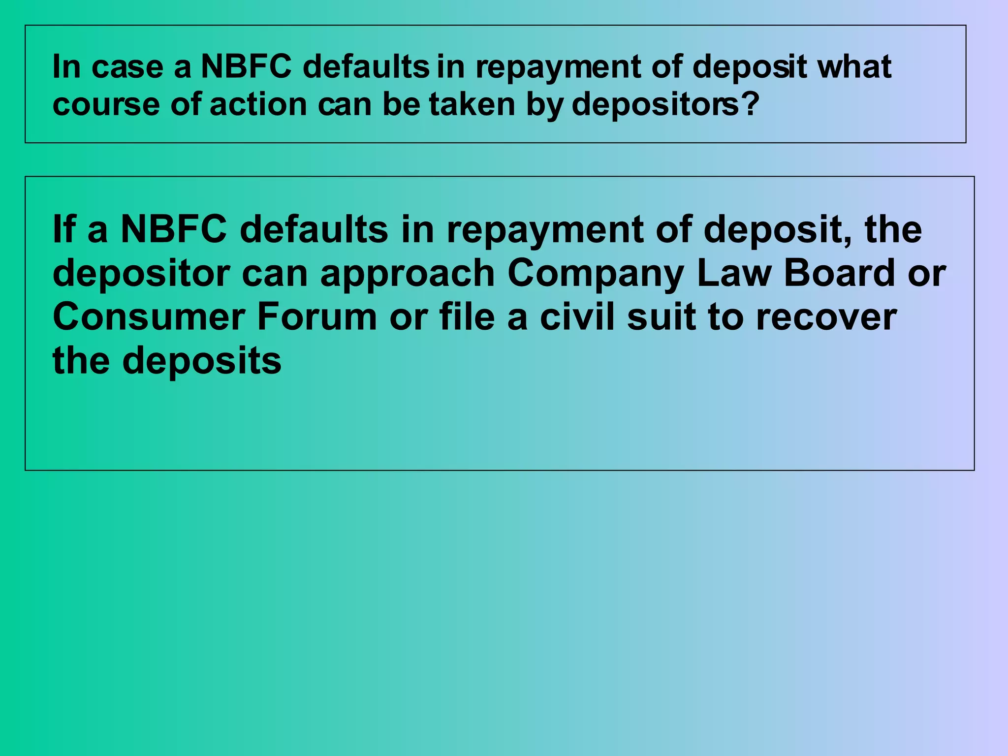 In case a NBFC defaults in repayment of deposit what course of action can be taken by depositors? If a NBFC defaults in repayment of deposit, the depositor can approach Company Law Board or Consumer Forum or file a civil suit to recover the deposits  