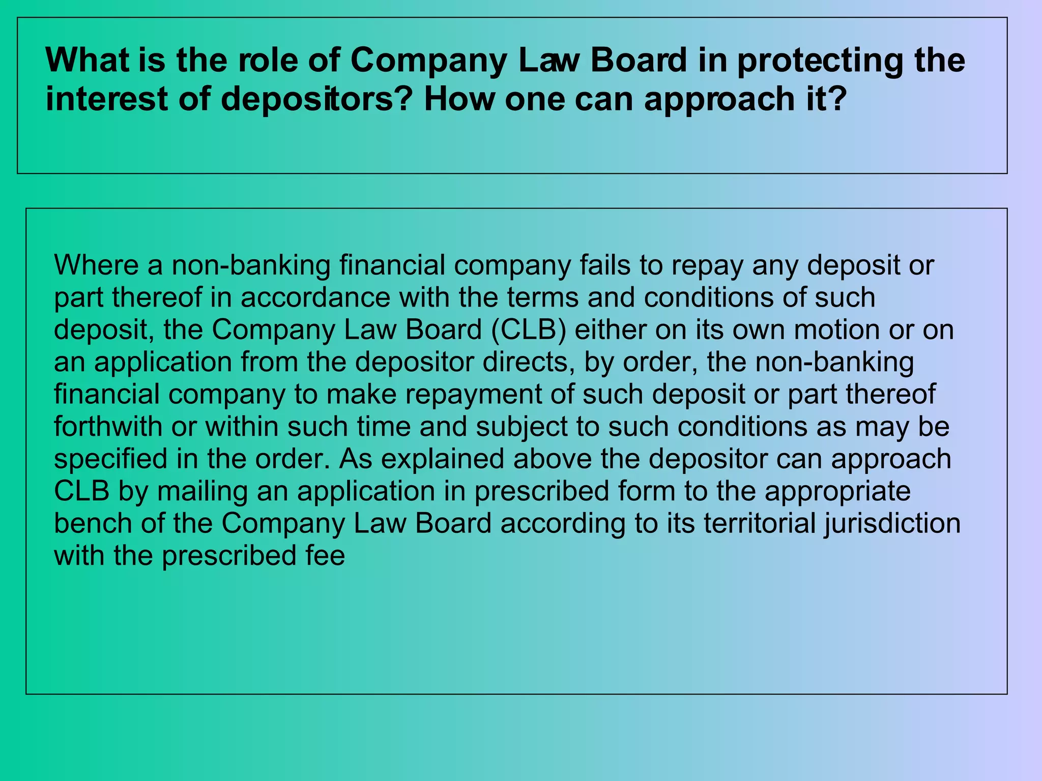 What is the role of Company Law Board in protecting the interest of depositors? How one can approach it? Where a non-banking financial company fails to repay any deposit or part thereof in accordance with the terms and conditions of such deposit, the Company Law Board (CLB) either on its own motion or on an application from the depositor directs, by order, the non-banking financial company to make repayment of such deposit or part thereof forthwith or within such time and subject to such conditions as may be specified in the order. As explained above the depositor can approach CLB by mailing an application in prescribed form to the appropriate bench of the Company Law Board according to its territorial jurisdiction with the prescribed fee 