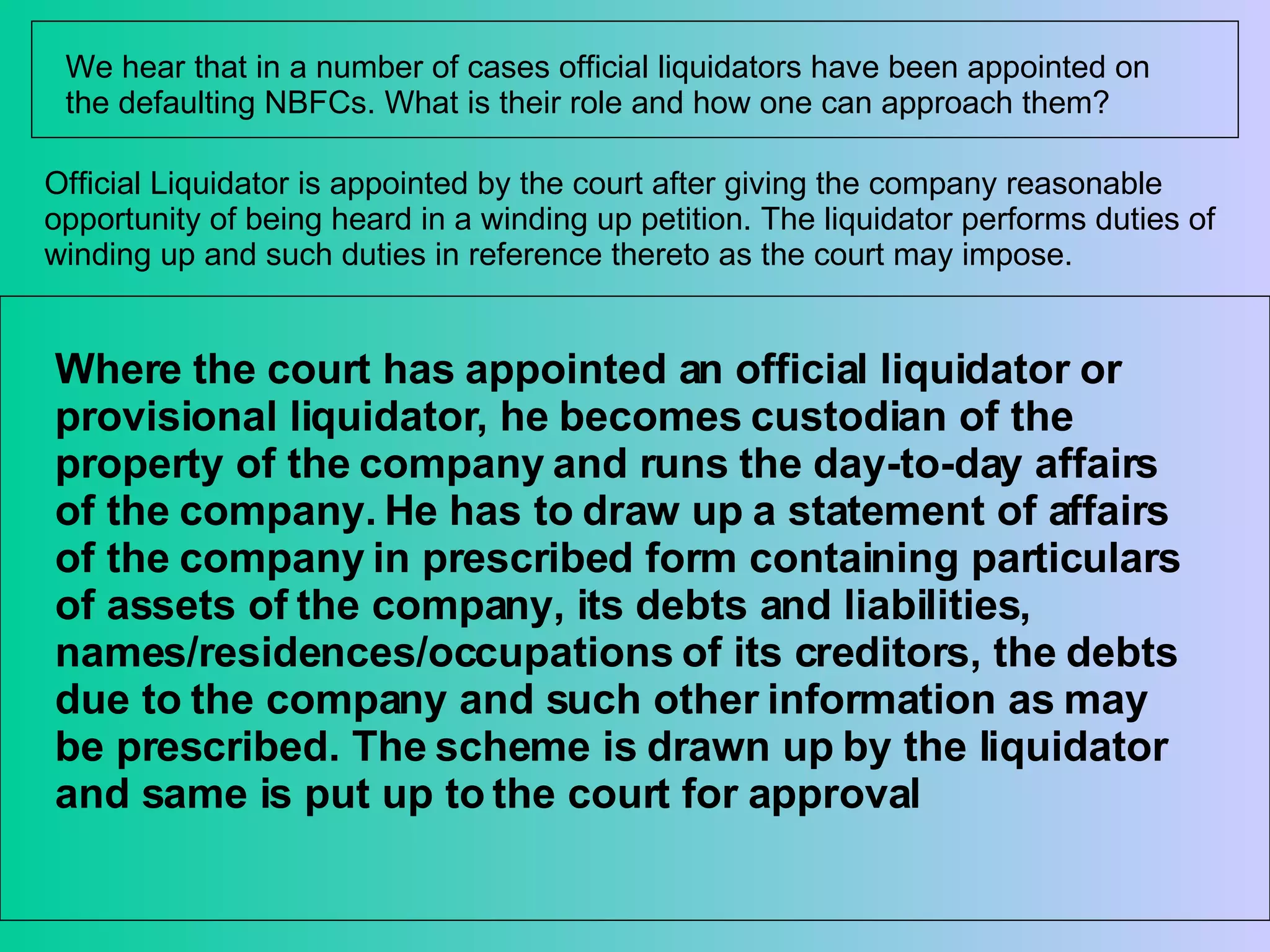 We hear that in a number of cases official liquidators have been appointed on the defaulting NBFCs. What is their role and how one can approach them?  Official Liquidator is appointed by the court after giving the company reasonable opportunity of being heard in a winding up petition. The liquidator performs duties of winding up and such duties in reference thereto as the court may impose.  Where the court has appointed an official liquidator or provisional liquidator, he becomes custodian of the property of the company and runs the day-to-day affairs of the company. He has to draw up a statement of affairs of the company in prescribed form containing particulars of assets of the company, its debts and liabilities, names/residences/occupations of its creditors, the debts due to the company and such other information as may be prescribed. The scheme is drawn up by the liquidator and same is put up to the court for approval 