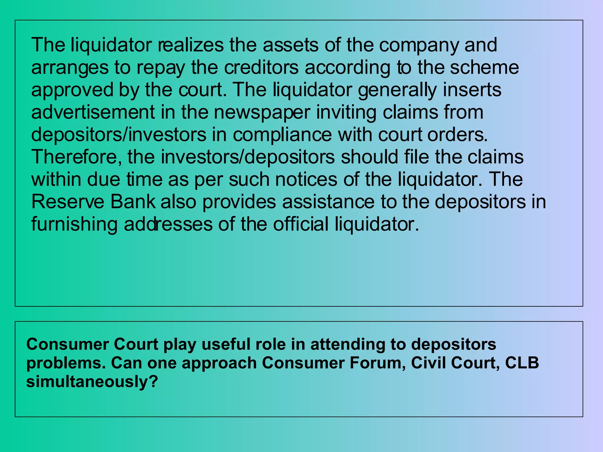 The liquidator realizes the assets of the company and arranges to repay the creditors according to the scheme approved by the court. The liquidator generally inserts advertisement in the newspaper inviting claims from depositors/investors in compliance with court orders. Therefore, the investors/depositors should file the claims within due time as per such notices of the liquidator. The Reserve Bank also provides assistance to the depositors in furnishing addresses of the official liquidator. Consumer Court play useful role in attending to depositors problems. Can one approach Consumer Forum, Civil Court, CLB simultaneously? 