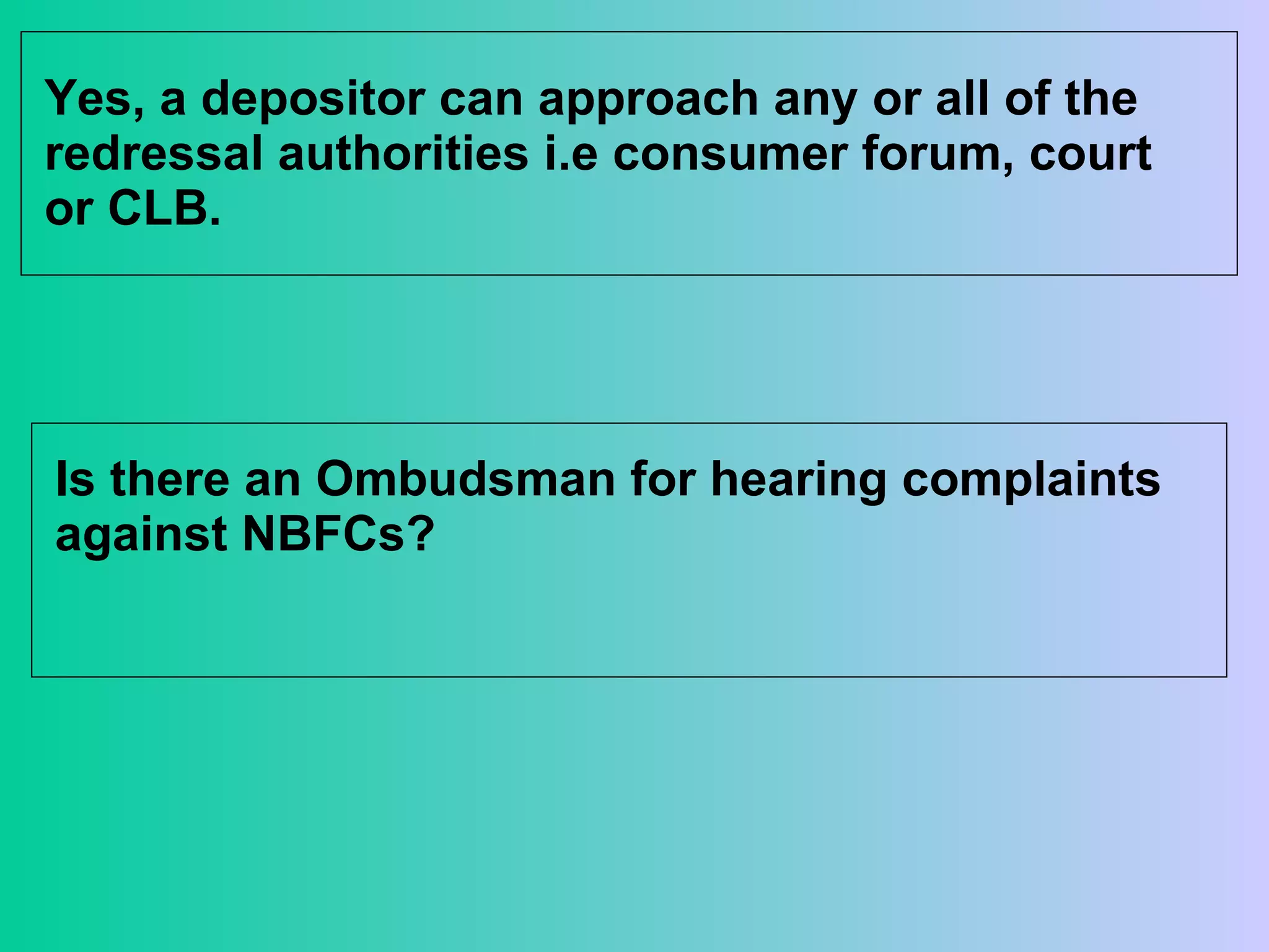 Yes, a depositor can approach any or all of the redressal authorities i.e consumer forum, court or CLB. Is there an Ombudsman for hearing complaints against NBFCs? 