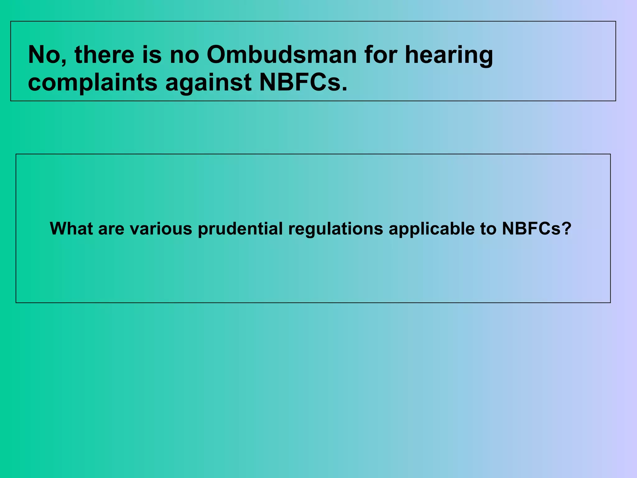 No, there is no Ombudsman for hearing complaints against NBFCs.  What are various prudential regulations applicable to NBFCs?  