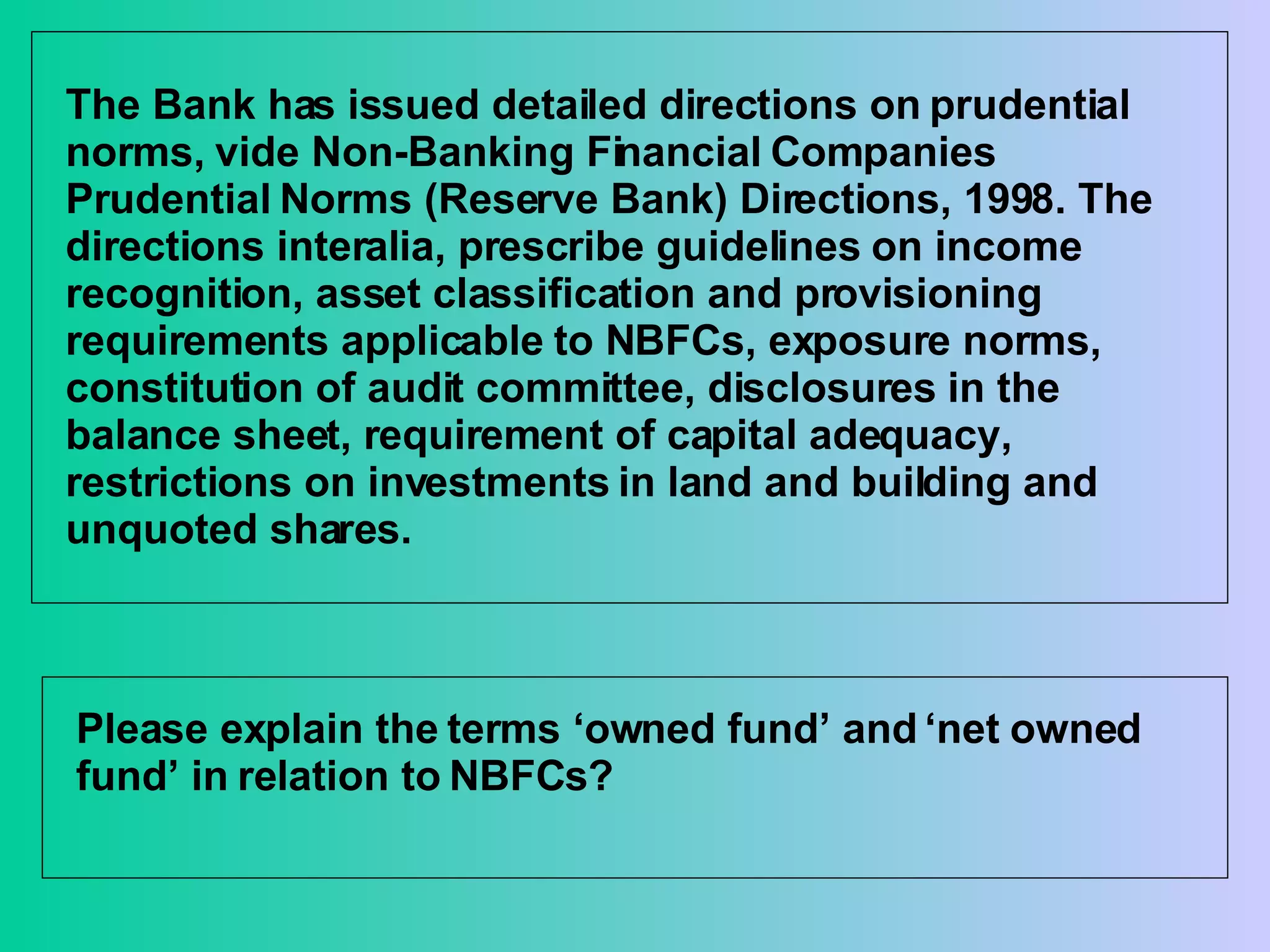 The Bank has issued detailed directions on prudential norms, vide Non-Banking Financial Companies Prudential Norms (Reserve Bank) Directions, 1998. The directions interalia, prescribe guidelines on income recognition, asset classification and provisioning requirements applicable to NBFCs, exposure norms, constitution of audit committee, disclosures in the balance sheet, requirement of capital adequacy, restrictions on investments in land and building and unquoted shares.  Please explain the terms ‘owned fund’ and ‘net owned fund’ in relation to NBFCs? 