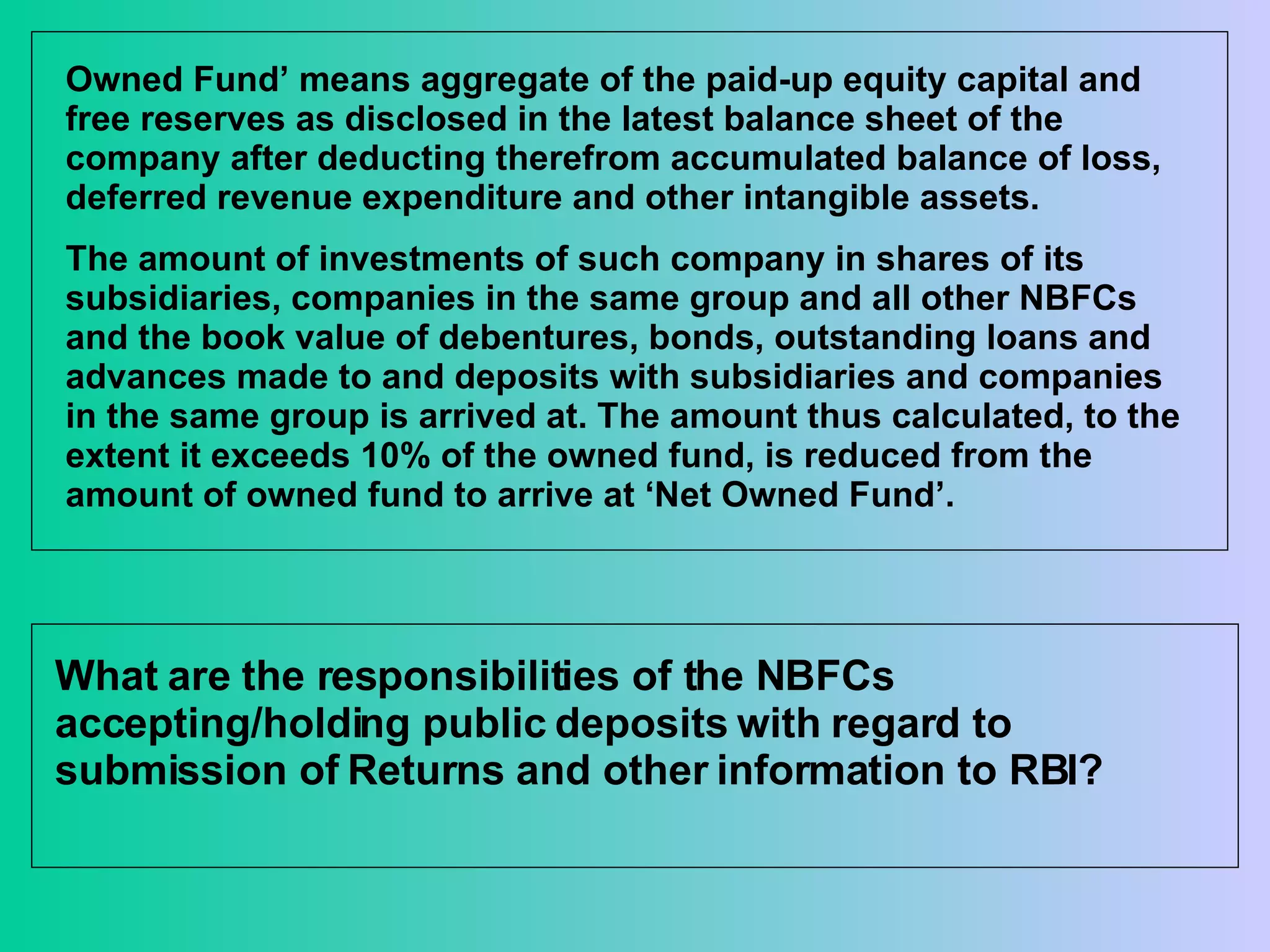 Owned Fund’ means aggregate of the paid-up equity capital and free reserves as disclosed in the latest balance sheet of the company after deducting therefrom accumulated balance of loss, deferred revenue expenditure and other intangible assets. The amount of investments of such company in shares of its subsidiaries, companies in the same group and all other NBFCs and the book value of debentures, bonds, outstanding loans and advances made to and deposits with subsidiaries and companies in the same group is arrived at. The amount thus calculated, to the extent it exceeds 10% of the owned fund, is reduced from the amount of owned fund to arrive at ‘Net Owned Fund’. What are the responsibilities of the NBFCs accepting/holding public deposits with regard to submission of Returns and other information to RBI?  
